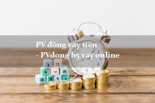 PV đồng vay tiền - PVdong h5 vay online không gặp mặt